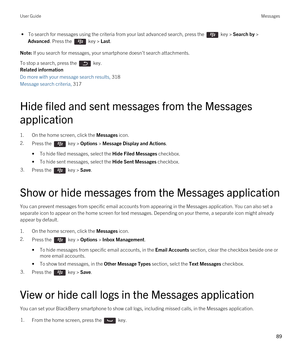 Page 89 • To search for messages using the criteria from your last advanced search, press the  key > Search by > 
Advanced. Press the  key > Last.
Note: If you search for messages, your smartphone doesn't search attachments.
To stop a search, press the  key.
Related information
Do more with your message search results, 318
Message search criteria, 317
Hide filed and sent messages from the Messages application
1.On the home screen, click the Messages icon.
2.Press the  key > Options > Message Display and...