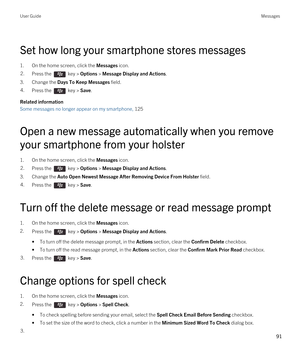 Page 91Set how long your smartphone stores messages
1.On the home screen, click the Messages icon.
2.Press the  key > Options > Message Display and Actions. 
3.Change the Days To Keep Messages field.
4.Press the  key > Save. 
Related information
Some messages no longer appear on my smartphone, 125
Open a new message automatically when you remove 
your smartphone from your holster
1.On the home screen, click the Messages icon.
2.Press the  key > Options > Message Display and Actions. 
3.Change the Auto Open...