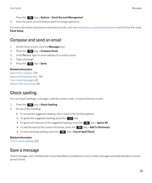 Page 93Press the  key > Options > Email Account Management. 
3.Click the email account that you want to change options for.
For more information about personal email accounts, visit www.blackberry.com/docs/smartphones and click the link under 
Email Setup.
Compose and send an email
1.On the home screen, click the Messages icon.
2.Press the  key > Compose Email. 
3.In the To field, type an email address or a contact name.
4.Type a message.
5.Press the  key > Send. 
Related information
Search for a contact, 193...