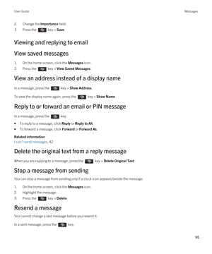 Page 952.Change the Importance field.3.Press the  key > Save. 
Viewing and replying to email
View saved messages
1.On the home screen, click the Messages icon.
2.Press the  key > View Saved Messages.
View an address instead of a display name
In a message, press the  key > Show Address. 
To view the display name again, press the  key > Show Name.
Reply to or forward an email or PIN message
In a message, press the  key. 
•To reply to a message, click Reply or Reply to All.
•To forward a message, click Forward or...