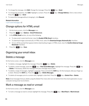 Page 96 • To change the message, click Edit. Change the message. Press the  key > Send.
 • To change the recipients, click Edit. Highlight a contact. Press the  key > Change Address. Click a new contact. 
Press the  key > Send.
•To resend the message without changing it, click Resend.
Related information
I can't send messages, 42 
Change options for HTML email
1.On the home screen, click the Messages icon.
2.Press the  key > Options > Email Preferences. 
3.In the HTML Email section, do any of the...