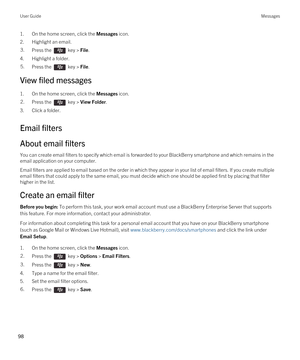 Page 981.On the home screen, click the Messages icon.
2.Highlight an email.
3.Press the  key > File. 
4.Highlight a folder.
5.Press the  key > File. 
View filed messages
1.On the home screen, click the Messages icon.
2.Press the  key > View Folder. 
3.Click a folder.
Email filters
About email filters
You can create email filters to specify which email is forwarded to your BlackBerry smartphone and which remains in the 
email application on your computer.
Email filters are applied to email based on the order in...