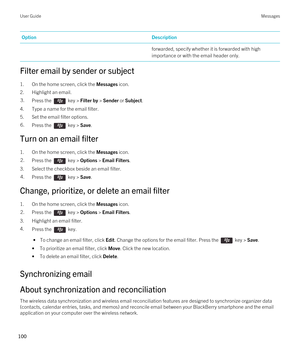 Page 100OptionDescriptionforwarded, specify whether it is forwarded with high 
importance or with the email header only.
Filter email by sender or subject
1.On the home screen, click the Messages icon.
2.Highlight an email.
3.Press the  key > Filter by > Sender or Subject. 
4.Type a name for the email filter.
5.Set the email filter options.
6.Press the  key > Save. 
Turn on an email filter
1.On the home screen, click the Messages icon.
2.Press the  key > Options > Email Filters. 
3.Select the checkbox beside an...