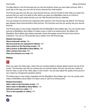 Page 11The Map feature in the Pictures app lets you see the locations where you have taken pictures. With a 
quick tap on the map, you can view all of your pictures from that location!
The Pictures app also now lets you mark pictures that you want to be able to hide. After you select the 
pictures that you want to be able to hide, before you pass your 
BlackBerry device to a friend or 
coworker, with a quick swipe and tap, you can hide the pictures that you selected.
You can change how pictures are organized...