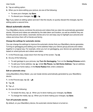 Page 1043.Tap an editing option.
4.When youhre done editing your picture, do one of the following:
tTo save your changes, tap Save.
tTo discard your changes, tap  > .
Tip:If you select an editing option and donht like the results, to quickly discard the changes, tap the 
editing option a second time.
Aboutautomaticstories
Your BlackBerry device combines the pictures and videos that you take into automatically generated 
stories. Pictures and videos are selected by the date taken and location, as well as...