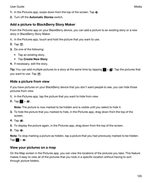 Page 1051.In the Pictures app, swipe down from the top of the screen. Tap .
2.Turn off the AutomaticStories switch.
AddapicturetoBlackBerryStoryMaker
From the Pictures app on your BlackBerry device, you can add a picture to an existing story or a new 
story in 
BlackBerry Story Maker.
1.In the Pictures app, touch and hold the picture that you want to use.
2.Tap .
3.Do one of the following:
tTap an existing story.
tTap CreateNewStory.
4.If necessary, edit the story.
Tip:You can add multiple pictures to...