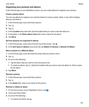 Page 107Organizingyourpicturesandalbums
In the Pictures app on your BlackBerry device, you can create albums to organize your pictures.
Createapicturealbum
You can use albums to organize your pictures based on events, people, dates, or any other category 
that you can think of.
1.In the Pictures app, touch and hold a picture.
2.Tap .
3.Tap .
4.In the Location drop-down list, tap the location that you want to save the album to.
5.If necessary, in the Enteralbumname field, enter a name for the album....