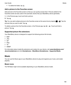Page 108tTo delete the folder, tap .
AddapicturetotheFavoritesscreen
Add pictures to the Favorites screen so that you can quickly access them. Pictures added to the 
Favorites screen are also used in the automatic stories that your 
BlackBerry device generates.
1.In the Pictures app, touch and hold a picture.
2.Tap .
Tip:You can add multiple pictures to the Favorites screen at the same time by tapping  > . Tap the 
pictures that you want to add. Tap 
.
To delete a picture from the Favorites screen, in the...