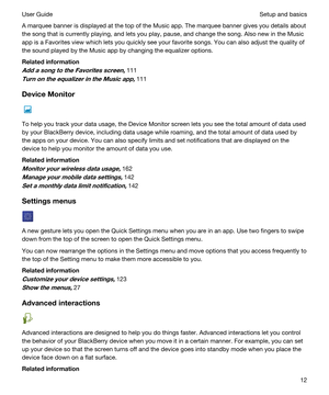 Page 12A marquee banner is displayed at the top of the Music app. The marquee banner gives you details about 
the song that is currently playing, and lets you play, pause, and change the song. Also new in the Music 
app is a Favorites view which lets you quickly see your favorite songs. You can also adjust the quality of 
the sound played by the Music app by changing the equalizer options.
Relatedinformation
AddasongtotheFavoritesscreen,111
TurnontheequalizerintheMusicapp,111
DeviceMonitor
To...