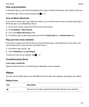 Page 112Viewsongproperties
In the Music app, you can view the properties for a song, including the file type, size, location, and more.
In the Music app, when a song is playing, tap  > .
TurnonMusicShortcuts
If you want to control your music faster and easier, you can set the volume keys to quickly skip songs in the Music app on your 
BlackBerry device.
1.On the home screen, swipe down from the top of the screen.
2.Tap  Settings > MainVolume.
3.Turn on the MusicShortcuts switch.
4.In the Music app, to...