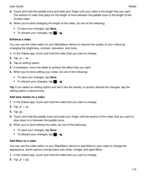 Page 1143.Touch and hold the paddle icons and slide your finger until your video is the length that you want. The section of video that plays for the length of time between the paddle icons is the length of the 
revised video.
4.When youhre done changing the length of the video, do one of the following:
tTo save your changes, tap Save.
tTo discard your changes, tap > .
Enhanceavideo
You can use the video editor on your BlackBerry device to improve the quality of your videos by 
changing the brightness,...