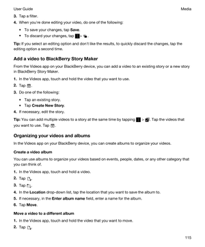 Page 1153.Tap a filter.
4.When youhre done editing your video, do one of the following:
tTo save your changes, tap Save.
tTo discard your changes, tap > .
Tip:If you select an editing option and donht like the results, to quickly discard the changes, tap the 
editing option a second time.
AddavideotoBlackBerryStoryMaker
From the Videos app on your BlackBerry device, you can add a video to an existing story or a new story 
in 
BlackBerry Story Maker.
1.In the Videos app, touch and hold the video that you...