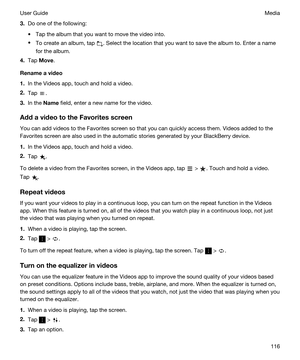 Page 1163.Do one of the following:
tTap the album that you want to move the video into.
tTo create an album, tap . Select the location that you want to save the album to. Enter a name 
for the album.
4.Tap Move.
Renameavideo
1.In the Videos app, touch and hold a video.
2.Tap .
3.In the Name field, enter a new name for the video.
AddavideototheFavoritesscreen
You can add videos to the Favorites screen so that you can quickly access them. Videos added to the 
Favorites screen are also used in the automatic...