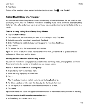 Page 1174.Tap Done.
To turn off the equalizer, when a video is playing, tap the screen. Tap  > . Tap Off.
AboutBlackBerryStoryMaker
You can use BlackBerry Story Maker to make stories using pictures and videos that are saved on your 
BlackBerry device. You can customize your stories by adding music, filters, and more. BlackBerry Story 
Maker
 provides a fun and unique way to present your pictures and videos in a format thaths similar to a 
movie.
CreateastoryusingBlackBerryStoryMaker
1.Tap...