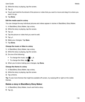 Page 1182.While the story is playing, tap the screen.
3.Tap .
4.Touch and hold the thumbnail of the picture or video that you want to move and drag it to where you 
want it to go.
5.Tap Done.
Editthemediausedinastory
You can change the way individual pictures and videos appear in stories in BlackBerry Story Maker.
1.In BlackBerry Story Maker, tap a story.
2.While the story is playing, tap the screen.
3.Tap .
4.Tap the picture or video that you want to edit.
5.Tap .
6.Make your changes. Tap Save.
7.Tap...