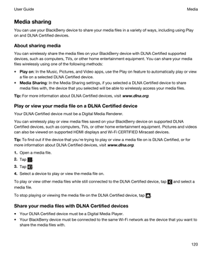 Page 120Mediasharing
You can use your BlackBerry device to share your media files in a variety of ways, including using Play 
on and 
DLNA Certified devices.
Aboutsharingmedia
You can wirelessly share the media files on your BlackBerry device with DLNA Certified supported 
devices, such as computers, TVs, or other home entertainment equipment.
 You can share your media 
files wirelessly using one of the following methods:
tPlayon: In the Music, Pictures, and Video apps, use the Play on feature to...