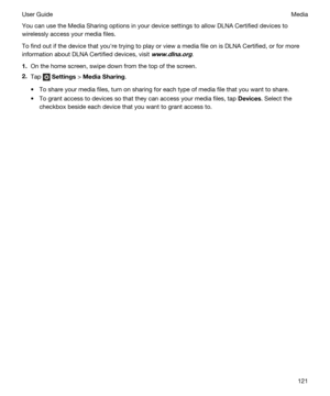 Page 121You can use the Media Sharing options in your device settings to allow DLNA Certified devices to 
wirelessly access your media files.
To find out if the device that youhre trying to play or view a media file on is DLNA Certified, or for more 
information about 
DLNA Certified devices, visit www.dlna.org.
1.On the home screen, swipe down from the top of the screen.
2.Tap  Settings > MediaSharing.
tTo share your media files, turn on sharing for each type of media file that you want to share.
tTo grant...