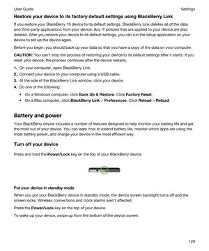 Page 129RestoreyourdevicetoitsfactorydefaultsettingsusingBlackBerryLink
If you restore your BlackBerry 10 device to its default settings, BlackBerry Link deletes all of the data 
and third-party applications from your device. Any IT policies that are applied to your device are also 
deleted. After you restore your device to its default settings, you can run the setup application on your 
device to set up the device again.
Before you begin, you should back up your data so that you have a copy of the...