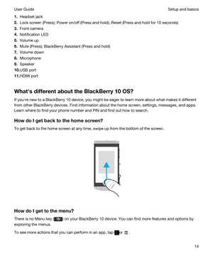 Page 141.Headset jack
2.Lock screen (Press); Power on/off (Press and hold); Reset (Press and hold for 10 seconds)
3.Front camera
4.Notification LED
5.Volume up
6.Mute (Press); BlackBerry Assistant (Press and hold)
7.Volume down
8.Microphone
9.Speaker
10.USB port
11.HDMI port
WhathsdifferentabouttheBlackBerry10OS?
If youhre new to a BlackBerry 10 device, you might be eager to learn more about what makes it different 
from other 
BlackBerry devices. Find information about the home screen, settings,...