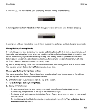 Page 133 
A solid red LED can indicate that your BlackBerry device is turning on or restarting.
 
 
A flashing yellow LED can indicate that the battery power level is low and your device is charging.
 
 
A solid green LED can indicate that your device is plugged into a charger and that charging is complete.
UsingBatterySavingMode
If your battery power level is draining, you can set up Battery Saving Mode to turn on automatically and help make your battery last longer when you need it most! When Battery Saving...