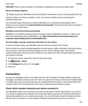 Page 136CAUTION:There is a risk of explosion if the battery is replaced with an incorrect battery type.
Deviceandbatterydisposal
 Please recycle your BlackBerry device and battery in accordance with your local regulations. Do not 
dispose of either your device or battery in a fire. Your device or battery should not be placed in 
household waste bins.
For information about returning your device to BlackBerry for recycling and safe disposal, from a 
browser on your computer visit 
www.blackberry.com/recycling....