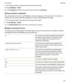 Page 1371.On the home screen, swipe down from the top of the screen.
2.Tap  Settings > About.
3.In the Category drop-down list at the top of the screen, tap Network.
Giveyourdeviceanickname
You can change the name of your BlackBerry device as it appears to other devices. This nickname is 
helpful when you share media files wirelessly or connect using 
Bluetooth technology.
1.On the home screen, swipe down from the top of the screen.
2.Tap  Settings > About.
3.In the DeviceName field, enter the new name for...