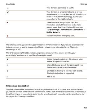 Page 138Your device is connected to a VPN.Your device is in airplane mode and all of your 
wireless network connections are off. You can turn 
on 
Wi-Fi or Bluetooth technology, but not your 
connection to the mobile network.
There is an error with your SIM card. For 
information on what the error is, on the home 
screen, swipe down from the top of the screen. 
Tap 
 Settings > NetworksandConnections > 
MobileNetwork.
You can only make emergency calls.
The following icons appear in the upper-left corner of...