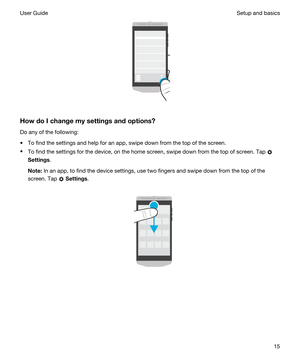 Page 15 
HowdoIchangemysettingsandoptions?
Do any of the following:
tTo find the settings and help for an app, swipe down from the top of the screen.
tTo find the settings for the device, on the home screen, swipe down from the top of screen. Tap 
Settings.
Note:In an app, to find the device settings, use two fingers and swipe down from the top of the 
screen. Tap 
 Settings.
 
 
 
Setup and basicsUser Guide15 