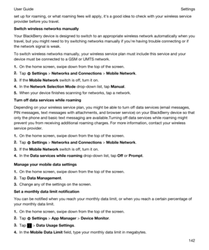 Page 142set up for roaming, or what roaming fees will apply, iths a good idea to check with your wireless service 
provider before you travel.
Switchwirelessnetworksmanually
Your BlackBerry device is designed to switch to an appropriate wireless network automatically when you 
travel, but you might need to try switching networks manually if youhre having trouble connecting or if 
the network signal is weak.
To switch wireless networks manually, your wireless service plan must include this service and your...