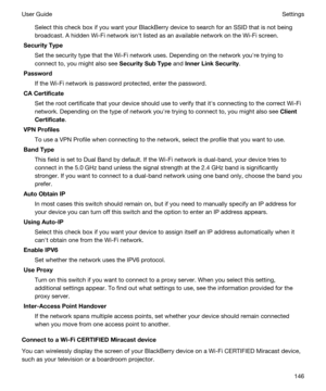 Page 146Select this check box if you want your BlackBerry device to search for an SSID that is not being 
broadcast. A hidden 
Wi-Fi network isnht listed as an available network on the Wi-Fi screen.
SecurityType
Set the security type that the Wi-Fi network uses. Depending on the network youhre trying to 
connect to, you might also see 
SecuritySubType and InnerLinkSecurity.
Password
If the Wi-Fi network is password protected, enter the password.
CACertificate
Set the root certificate that your device...