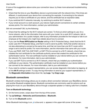 Page 148If none of the suggestions above solve your connection issue, try these more advanced troubleshooting 
options:
tCheck that the time on your BlackBerry device is synchronized with the network time. If the times are 
different, it could prevent your device from connecting (for example, if connecting to the network 
requires you to have a certificate on your device, and the certificate has an expiration date).
tIf you switched Wi-Fi networks manually, try switching to another Wi-Fi network.
tIf your email...