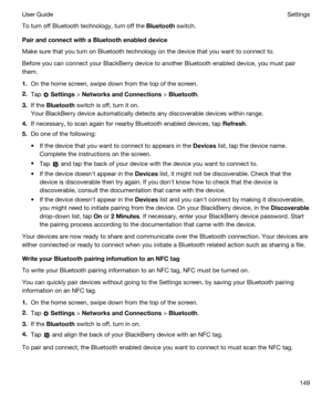 Page 149To turn off Bluetooth technology, turn off the Bluetooth switch.
PairandconnectwithaBluetoothenableddevice
Make sure that you turn on Bluetooth technology on the device that you want to connect to.
Before you can connect your BlackBerry device to another Bluetooth enabled device, you must pair 
them.
1.On the home screen, swipe down from the top of the screen.
2.Tap  Settings > NetworksandConnections > Bluetooth.
3.If the Bluetooth switch is off, turn it on.
Your BlackBerry device automatically...