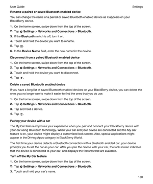 Page 150RenameapairedorsavedBluetoothenableddevice
You can change the name of a paired or saved Bluetooth enabled device as it appears on your 
BlackBerry device.
1.On the home screen, swipe down from the top of the screen.
2.Tap  Settings > NetworksandConnections > Bluetooth.
3.If the Bluetooth switch is off, turn it on.
4.Touch and hold the device you want to rename.
5.Tap .
6.In the DeviceName field, enter the new name for the device.
DisconnectfromapairedBluetoothenableddevice
1.On the home...