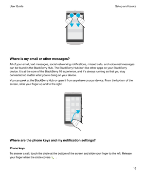 Page 16 
Whereismyemailorothermessages?
All of your email, text messages, social networking notifications, missed calls, and voice mail messages can be found in the 
BlackBerry Hub. The BlackBerry Hub isnht like other apps on your BlackBerry 
device. Iths at the core of the BlackBerry 10 experience, and iths always running so that you stay 
connected no matter what youhre doing on your device.
You can peek at the BlackBerry Hub or open it from anywhere on your device. From the bottom of the 
screen, slide...