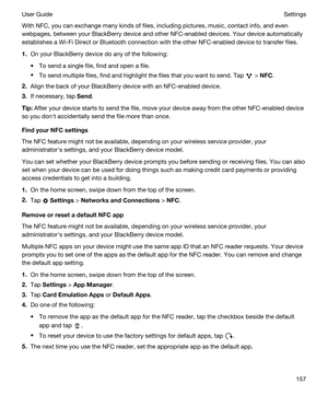Page 157With NFC, you can exchange many kinds of files, including pictures, music, contact info, and even 
webpages, between your 
BlackBerry device and other NFC-enabled devices. Your device automatically 
establishes a 
Wi-Fi Direct or Bluetooth connection with the other NFC-enabled device to transfer files.
1.On your BlackBerry device do any of the following:
tTo send a single file, find and open a file.
tTo send multiple files, find and highlight the files that you want to send. Tap  > NFC.
2.Align the back...
