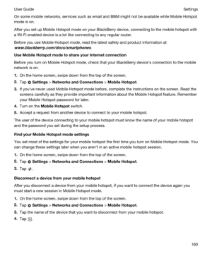 Page 160On some mobile networks, services such as email and BBM might not be available while Mobile Hotspot 
mode is on.
After you set up Mobile Hotspot mode on your BlackBerry device, connecting to the mobile hotspot with 
a 
Wi-Fi enabled device is a lot like connecting to any regular router.
Before you use Mobile Hotspot mode, read the latest safety and product information at 
www.blackberry.com/docs/smartphones.
UseMobileHotspotmodetoshareyourInternetconnection
Before you turn on Mobile Hotspot mode,...