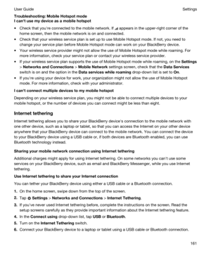 Page 161Troubleshooting:MobileHotspotmode
Icanhtusemydeviceasamobilehotspot
tCheck that youhre connected to the mobile network. If  appears in the upper-right corner of the 
home screen, then the mobile network is on and connected.
tCheck that your wireless service plan is set up to use Mobile Hotspot mode. If not, you need to 
change your service plan before Mobile Hotspot mode can work on your 
BlackBerry device.
tYour wireless service provider might not allow the use of Mobile Hotspot mode while...