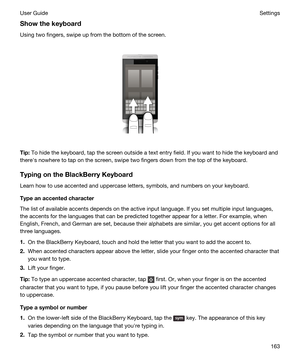 Page 163Showthekeyboard
Using two fingers, swipe up from the bottom of the screen.
 
 
Tip:To hide the keyboard, tap the screen outside a text entry field. If you want to hide the keyboard and 
therehs nowhere to tap on the screen, swipe two fingers down from the top of the keyboard.
TypingontheBlackBerryKeyboard
Learn how to use accented and uppercase letters, symbols, and numbers on your keyboard.
Typeanaccentedcharacter
The list of available accents depends on the active input language. If you set...