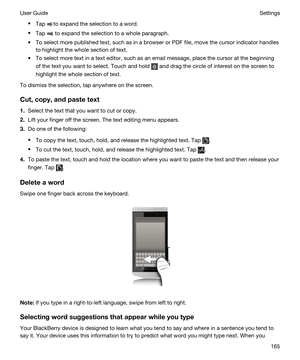 Page 165tTap to expand the selection to a word.
tTap  to expand the selection to a whole paragraph.
tTo select more published text, such as in a browser or PDF file, move the cursor indicator handles 
to highlight the whole section of text.
tTo select more text in a text editor, such as an email message, place the cursor at the beginning 
of the text you want to select. Touch and hold 
 and drag the circle of interest on the screen to 
highlight the whole section of text.
To dismiss the selection, tap anywhere...