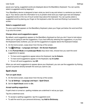 Page 166pause your typing, suggested words are displayed above the BlackBerry Keyboard. You can quickly 
select a suggested word by tapping it.
Your BlackBerry device is designed to learn what you tend to say and where in a sentence you tend to 
say it. Your device uses this information to try to predict what word you might type next and displays 
suggested words on the row of touch screen keys above the keyboard. You can quickly select a 
suggested word by placing your finger on the keyboard under the word and...