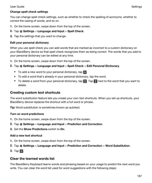 Page 167Changespellchecksettings
You can change spell check settings, such as whether to check the spelling of acronyms, whether to 
correct the casing of words, and so on.
1.On the home screen, swipe down from the top of the screen.
2.Tap  Settings > LanguageandInput > SpellCheck.
3.Tap the settings that you want to change.
Edityourpersonaldictionary
When you use spell check you can add words that are marked as incorrect to a custom dictionary on 
your 
BlackBerry device so that spell check recognizes...