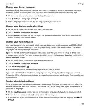 Page 169Changeyourdisplaylanguage
The language you selected during the initial setup of your BlackBerry device is your display language. 
The home screen, 
BlackBerry Hub, and supported applications display content in this language.
1.On the home screen, swipe down from the top of the screen.
2.Tap  Settings > LanguageandInput.
3.In the Language drop-down list, tap the language that you want to use.
Changeyourdevicehsregionalsettings
1.On the home screen, swipe down from the top of the screen.
2.Tap...