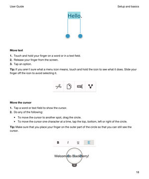 Page 18 
Movetext
1.Touch and hold your finger on a word or in a text field.
2.Release your finger from the screen.
3.Tap an option.
Tip:If you arenht sure what a menu icon means, touch and hold the icon to see what it does. Slide your 
finger off the icon to avoid selecting it.
 
 
Movethecursor
1.Tap a word or text field to show the cursor.
2.Do any of the following:
tTo move the cursor to another spot, drag the circle.
tTo move the cursor one character at a time, tap the top, bottom, left or right of the...