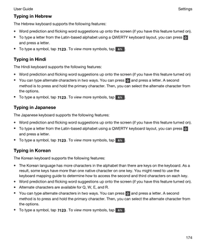 Page 174TypinginHebrew
The Hebrew keyboard supports the following features:
tWord prediction and flicking word suggestions up onto the screen (if you have this feature turned on).
tTo type a letter from the Latin-based alphabet using a QWERTY keyboard layout, you can press 
and press a letter.
tTo type a symbol, tap . To view more symbols, tap .
TypinginHindi
The Hindi keyboard supports the following features:
tWord prediction and flicking word suggestions up onto the screen (if you have this feature turned...