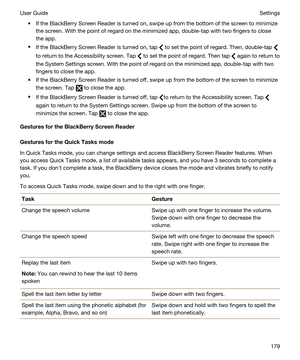 Page 179tIf the BlackBerry Screen Reader is turned on, swipe up from the bottom of the screen to minimize 
the screen. With the point of regard on the minimized app, double-tap with two fingers to close 
the app.
tIf the BlackBerry Screen Reader is turned on, tap  to set the point of regard. Then, double-tap 
to return to the Accessibility screen. Tap  to set the point of regard. Then tap  again to return to 
the System Settings screen. With the point of regard on the minimized app, double-tap with two 
fingers...