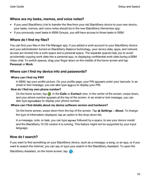 Page 19 
Wherearemytasks,memos,andvoicenotes?
tIf you used BlackBerry Link to transfer the files from your old BlackBerry device to your new device, 
your tasks, memos, and voice notes should be in the new 
BlackBerry Remember app.
tIf you previously used tasks in BBM Groups, you still have access to those tasks in BBM.
WheredoIfindmyfiles?
You can find your files in the File Manager app. If you added a work account to your BlackBerry device 
and your administrator turned on 
BlackBerry Balance...