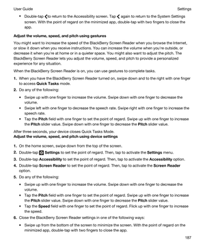 Page 187tDouble-tap to return to the Accessibility screen. Tap  again to return to the System Settings 
screen. With the point of regard on the minimized app, double-tap with two fingers to close the 
app.
Adjustthevolume,speed,andpitchusinggestures
You might want to increase the speed of the BlackBerry Screen Reader when you browse the Internet, 
or slow it down when you receive instructions. You can increase the volume when youhre outside, or 
decrease it when youhre at home or in a quieter space. You...