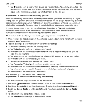 Page 188tTap  to set the point of regard. Then, double-tap to return to the Accessibility screen. Tap  to 
set the point of regard. Then tap 
 again to return to the System Settings screen. With the point of 
regard on the minimized app, double-tap with two fingers to close the app.
Adjustthetextorpunctuationverbosityusinggestures
When you are learning how to use the BlackBerry Screen Reader, you can set the verbosity to a higher 
setting. After you get more familiar with your 
BlackBerry device, you can...