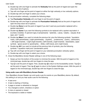 Page 189b)Double-tap with one finger to activate the Verbosity field as the point of regard and open the 
drop-down list of options.
c)Tap with one finger set the point of regard on either the high verbosity or low verbosity options.
d)Double-tap with one finger to select your choice.
6.To set punctuation verbosity, complete the following steps:
a)Tap PunctuationVerbosity with one finger to set the point of regard.
b)Double-tap with one finger to activate the PunctuationVerbosity field as the point of regard...