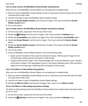 Page 190TurnonaudiocuesfortheBlackBerryScreenReaderusinggestures
When you turn on the BlackBerry Screen Reader, you use gestures to complete tasks.
1.When you have the BlackBerry Screen Reader turned on, swipe down and to the right with one finger 
to access Quick Tasks mode.
2.Tap with one finger to open the BlackBerry Screen Reader settings.
3.Double-tap ScreenReadersounds to set the point of regard. Then, tap to activate the Screen
Readersounds
 option.
4.Turn on the switch....